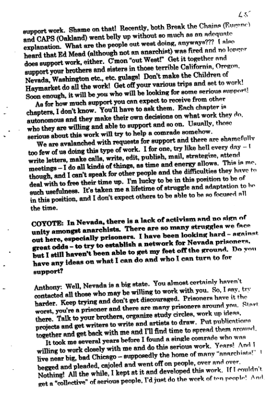 53 support work, Shame on that! Recently, both Break the Chaine (furenc) and CAPS (Oakland) went belly up without 8o much as an ndequte “xplanation. What are the people out wost doing, anywaya??? { alro onrd that E4 Mead (although not an anarchist) was fired and no loncer doss support work, either. Cmon “out West!” Ciet it together and support your brothers and sisters in those terrible Californin, Oregon. Nevads, Washington etc.,etc. gulags! Don’t make the Children of Haymarket do al the work! Get off your various trips and set to work! Seun enough, it will be you who will be looking for some serioue mupport! N for how miuch support you can expect to receive from other Tdon’t know. Youll have to ask them. Ench chapter ix S utonomous and they make their own decisions on what work they do. ‘who they are willing and able to support and e on. Usunlly, those uml-lmthhwfllwmkywhb-wuhmehfll W are avalanched with requesta for support and there are shamofully 400 few of us doing this type of work. 1 for one, try ke hell every day 1 weite otters, make calls, write, odit, publish, mai, strategizs, nttend Treetings 1 do all kind of things, as time and energy allowa. This in me. Though, and 1 can’ speak for other peaple and the difficlties they hnve tr Yoal with to freo their time wp. I’m hucky to be in this position to be of oeh usefulness. I¢s taken me a lifetime of struggle and ndaptation to b inthilpuflfimllulldun’lnwfivfllm‘mhu able to be Ao focused all the time. COYOTE: In Nevada, there is a lack of activism and no sign of anity smongst anarchists. There are so many struggles we fce oot Bete, especially prisoners. I have been looking hard - anintt groat odds - to try to establish a network for Nevada priecners, Bt 1 still haven’t been able to get my foet off the ground. Do you Tave any idoas on what I can do and who T can turn to for support? Anthony: Well, Nevada in a big state. You almost cortainly haven’t “ontacted all those who may be willing to work with you. So, [ eny. try oo, Koep trying and don’t get discouraged. Prisoners hrwe it the e, you’re a prinonier and there are many prisoners around yon. Sinrt There, Talk to yout brothers, organize study circles, work up idenn, projects and got writers to write and artists o draw. Put publicntions together and get back with me and 1 find time to spread them arownd. Tt took me several years before I found a single comrnde who wne willing to wark closely with me and do thin serious work. Yeare! A | Tive noar big, bad Chicago — supposedy the home of many “anarchistat” | ‘begged and pleaded, cajoled and went off on people, over and over. Nothing! Al the while, 1 kept at it and developed thin work. {1 couldnt pot a "cllectiva? of serious people, I’d just do the work of o peentt And